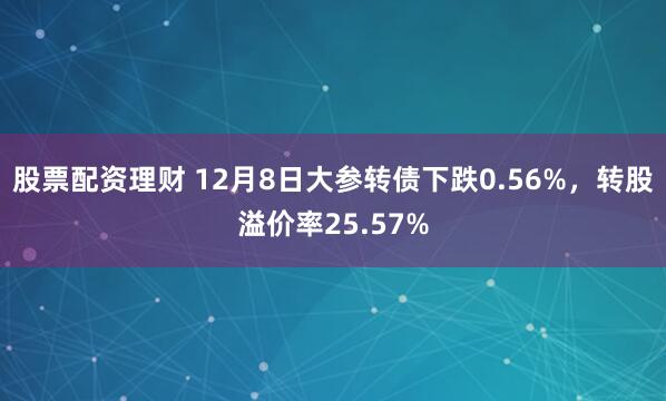 股票配资理财 12月8日大参转债下跌0.56%，转股溢价率25.57%