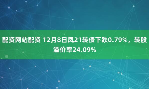 配资网站配资 12月8日凤21转债下跌0.79%，转股溢价率24.09%