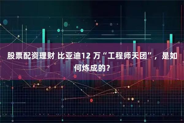 股票配资理财 比亚迪12 万“工程师天团”,是如何炼成的?