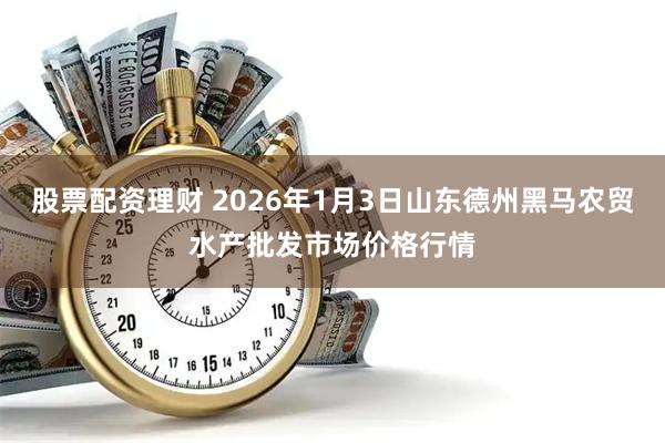 股票配资理财 2026年1月3日山东德州黑马农贸水产批发市场价格行情