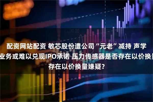 配资网站配资 敏芯股份遭公司“元老”减持 声学传感器业务或难以兑现IPO承诺 压力传感器是否存在以价换量嫌疑？