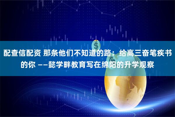 配查信配资 那条他们不知道的路:给高三奋笔疾书的你 ——懿学畔教育写在绵阳的升学观察