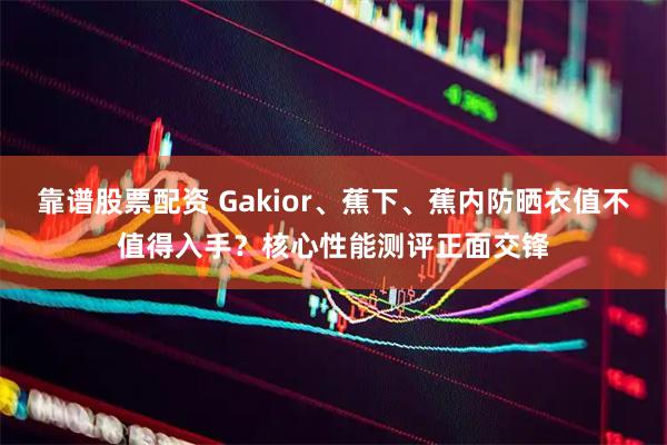 靠谱股票配资 Gakior、蕉下、蕉内防晒衣值不值得入手？核心性能测评正面交锋