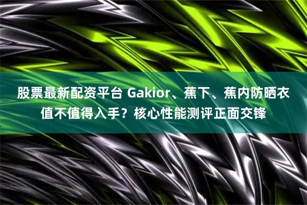 股票最新配资平台 Gakior、蕉下、蕉内防晒衣值不值得入手?核心性能测评正面交锋