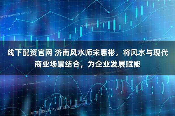 线下配资官网 济南风水师宋惠彬，将风水与现代商业场景结合，为企业发展赋能