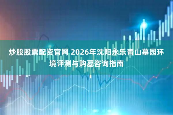 炒股股票配资官网 2026年沈阳永乐青山墓园环境评测与购墓咨询指南