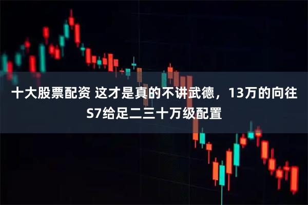 十大股票配资 这才是真的不讲武德，13万的向往S7给足二三十万级配置