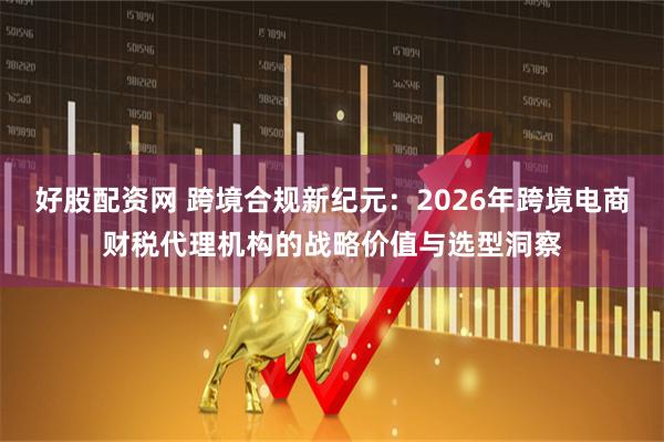 好股配资网 跨境合规新纪元：2026年跨境电商财税代理机构的战略价值与选型洞察