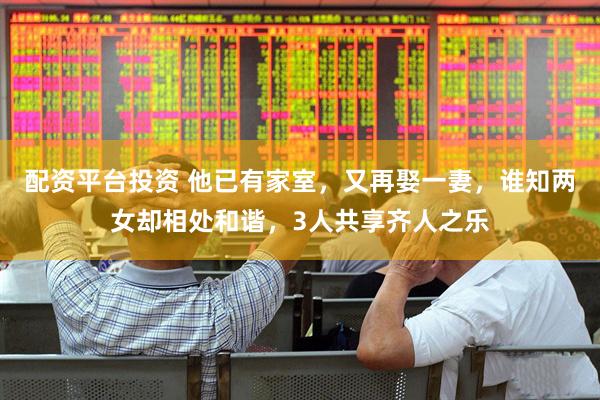 配资平台投资 他已有家室，又再娶一妻，谁知两女却相处和谐，3人共享齐人之乐