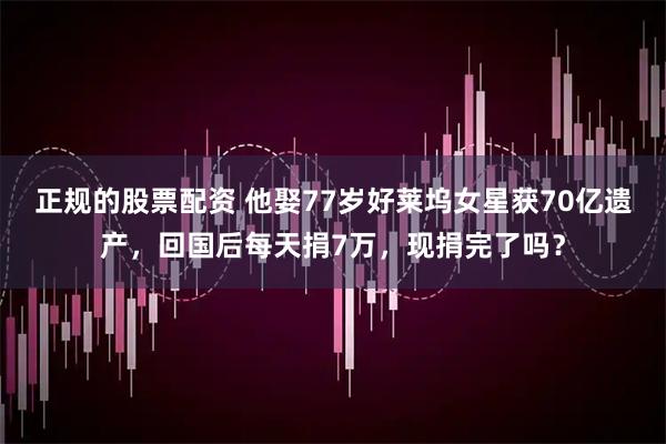 正规的股票配资 他娶77岁好莱坞女星获70亿遗产，回国后每天捐7万，现捐完了吗？