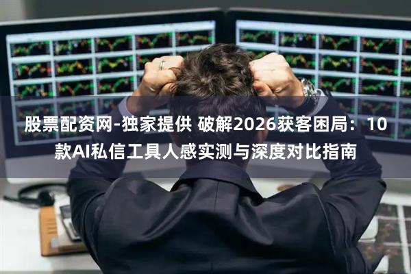 股票配资网-独家提供 破解2026获客困局：10款AI私信工具人感实测与深度对比指南