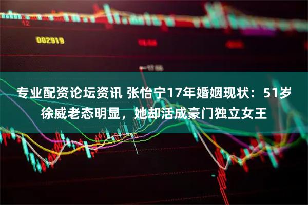 专业配资论坛资讯 张怡宁17年婚姻现状：51岁徐威老态明显，她却活成豪门独立女王