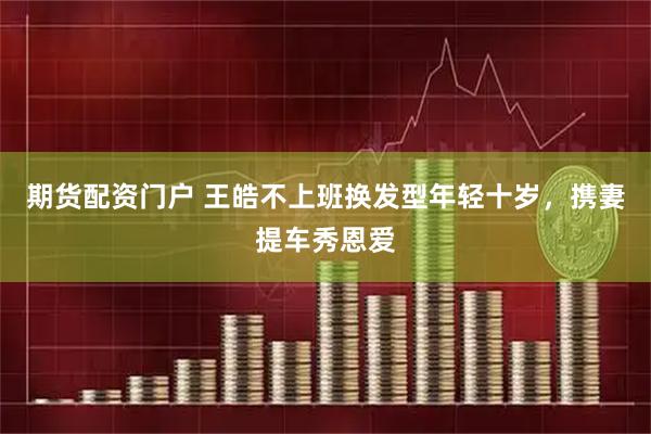 期货配资门户 王皓不上班换发型年轻十岁，携妻提车秀恩爱