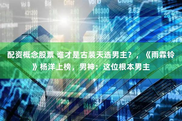 配资概念股票 谁才是古装天选男主？，《雨霖铃》杨洋上榜，男神：这位根本男主