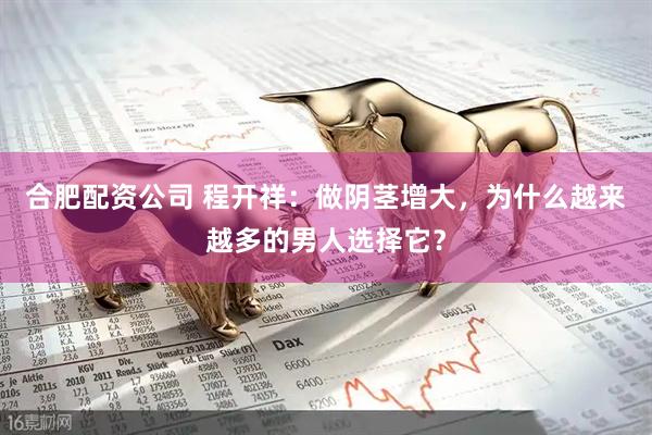 合肥配资公司 程开祥：做阴茎增大，为什么越来越多的男人选择它？