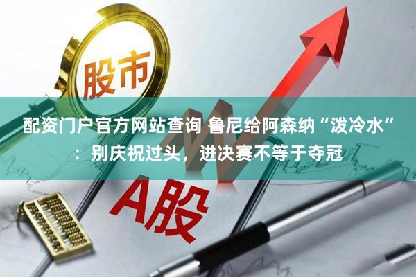 配资门户官方网站查询 鲁尼给阿森纳“泼冷水”：别庆祝过头，进决赛不等于夺冠
