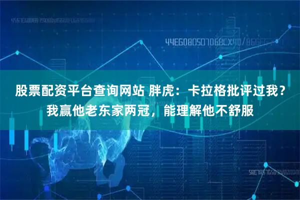 股票配资平台查询网站 胖虎：卡拉格批评过我？我赢他老东家两冠，能理解他不舒服