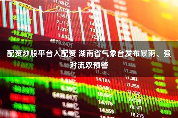 配资炒股平台入配资 湖南省气象台发布暴雨、强对流双预警