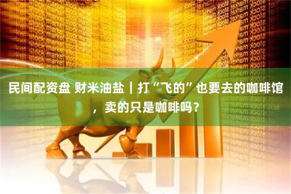 民间配资盘 财米油盐｜打“飞的”也要去的咖啡馆，卖的只是咖啡吗？