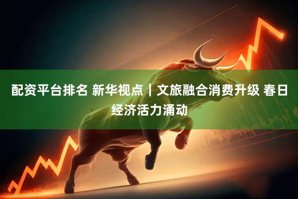 配资平台排名 新华视点｜文旅融合消费升级 春日经济活力涌动