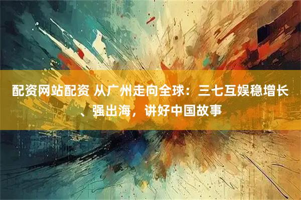 配资网站配资 从广州走向全球：三七互娱稳增长、强出海，讲好中国故事