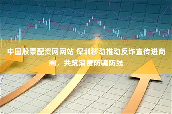 中国股票配资网网站 深圳移动推动反诈宣传进商圈，共筑消费防骗防线