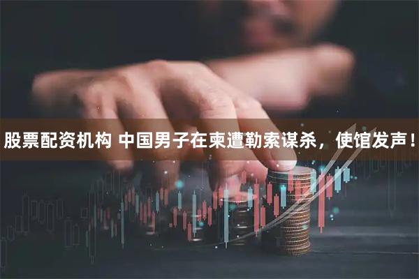 股票配资机构 中国男子在柬遭勒索谋杀，使馆发声！