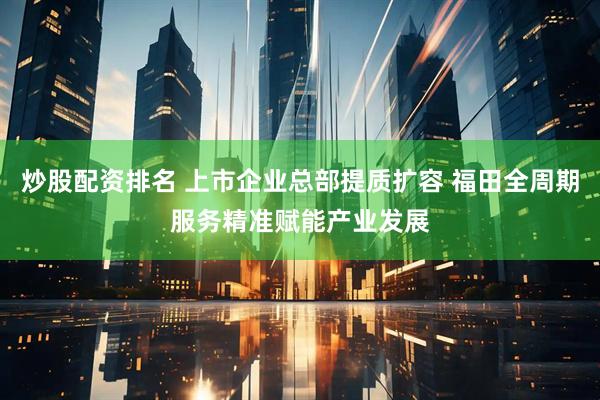 炒股配资排名 上市企业总部提质扩容 福田全周期服务精准赋能产业发展