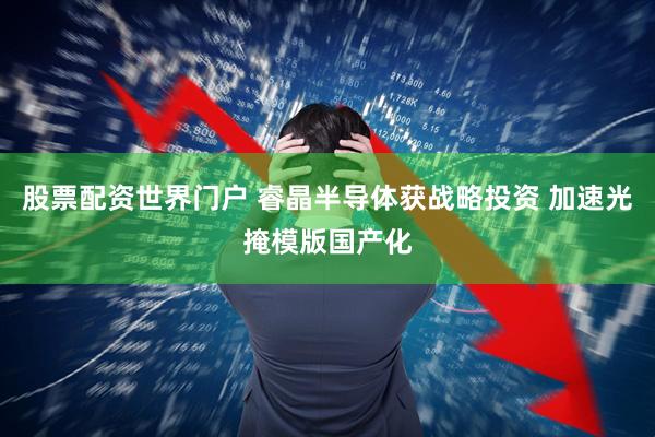 股票配资世界门户 睿晶半导体获战略投资 加速光掩模版国产化