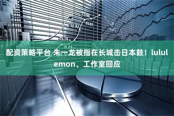 配资策略平台 朱一龙被指在长城击日本鼓！lululemon、工作室回应