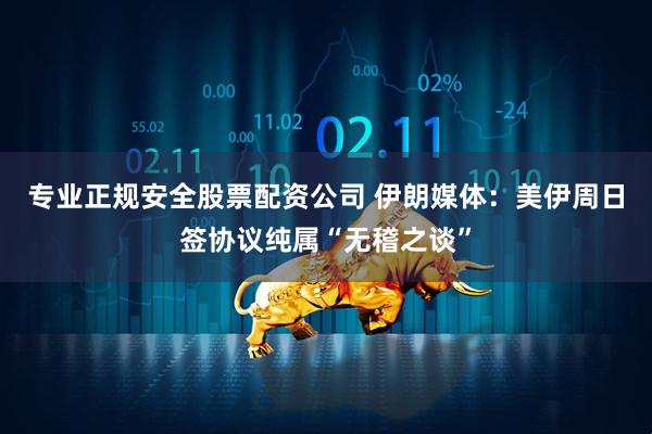 专业正规安全股票配资公司 伊朗媒体：美伊周日签协议纯属“无稽之谈”