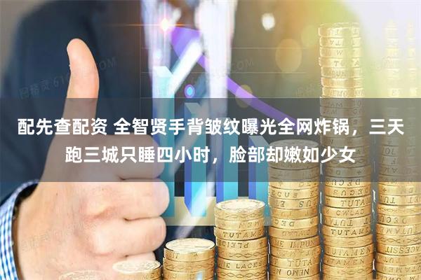 配先查配资 全智贤手背皱纹曝光全网炸锅，三天跑三城只睡四小时，脸部却嫩如少女