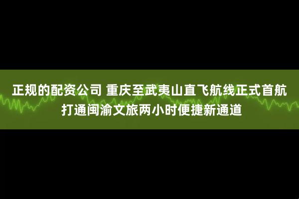 正规的配资公司 重庆至武夷山直飞航线正式首航 打通闽渝文旅两小时便捷新通道