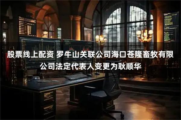 股票线上配资 罗牛山关联公司海口苍隆畜牧有限公司法定代表人变更为耿顺华