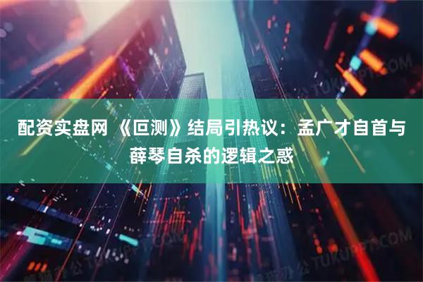 配资实盘网 《叵测》结局引热议：孟广才自首与薛琴自杀的逻辑之惑
